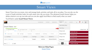 Smart Views lets you create, view and manage leads, activities and tasks all in one place. You can also see the
count of leads/activities/tasks for each smart view tab you create. The advanced search feature helps you
define criteria to set up your tabs and you can also apply local filters to find exactly what you want!
Smart Views
Relevant Help Pages
Smart Views
You’ll find it under Lead>Smart Views
 