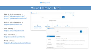 Find all the help you need –
https://help.leadsquared.com/
https://apidocs.leadsquared.com/
Contact our support team –
support@leadsquared.com
Visit our blog –
https://blog.leadsquared.com
Visit our website –
https://www.leadsquared.com/
Watch webinars –
https://help.leadsquared.com/webinars
We’re Here to Help!
 