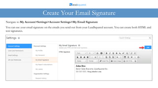 You can use your email signature on the emails you send out from your LeadSquared account. You can create both HTML and
text signatures.
Navigate to My Account>Settings>Account Settings>My Email Signature
Create Your Email Signature
 