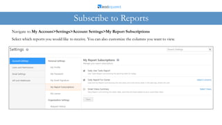 Select which reports you would like to receive. You can also customize the columns you want to view.
Navigate to My Account>Settings>Account Settings>My Report Subscriptions
Subscribe to Reports
 