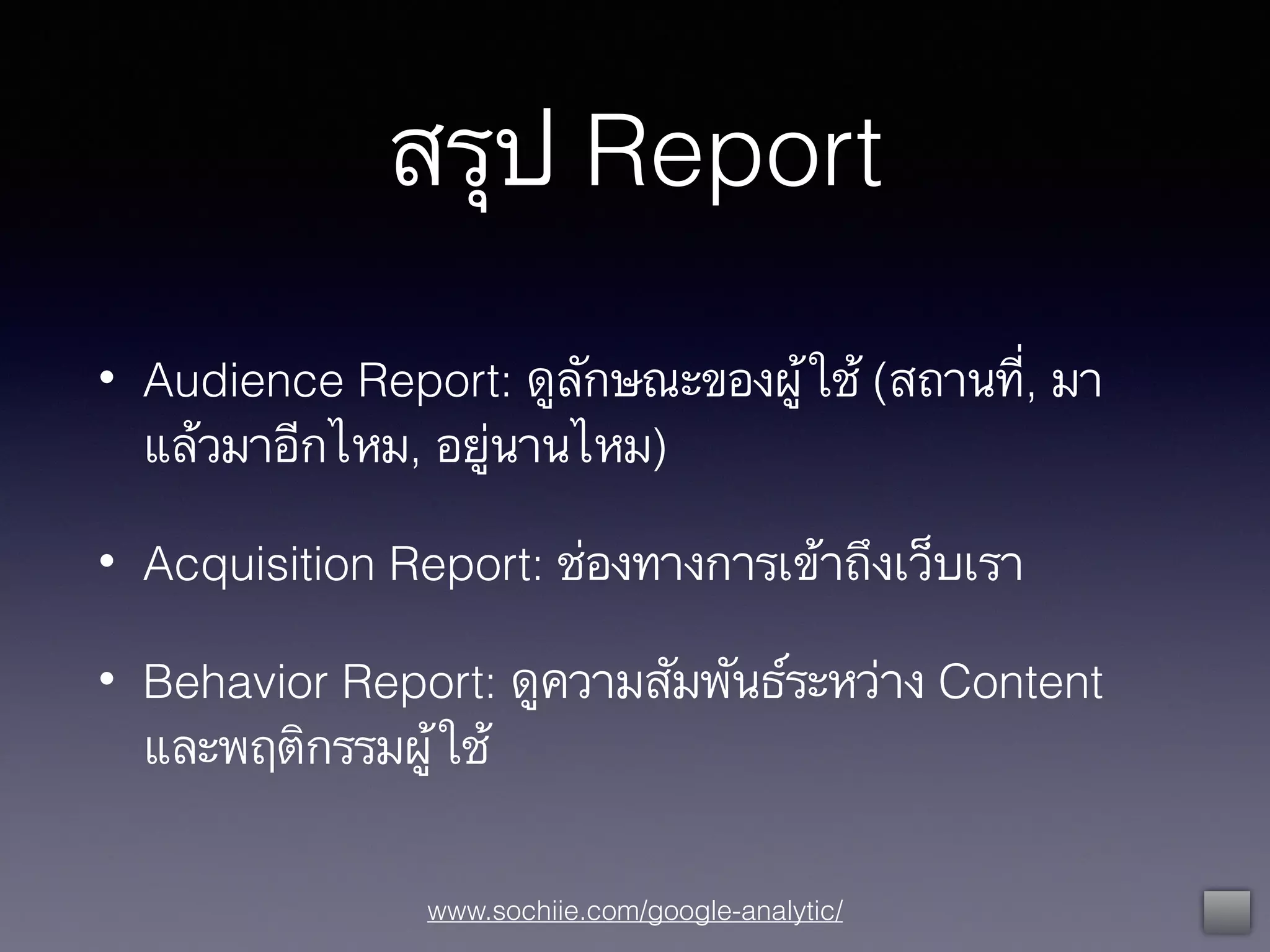 www.sochiie.com/google-analytic/
สรุป Report
• Audience Report: ดูลักษณะของผู้ใช้ (สถานที่, มา
แล้วมาอีกไหม, อยู่นานไหม)
• Acquisition Report: ช่องทางการเข้าถึงเว็บเรา
• Behavior Report: ดูความสัมพันธ์ระหว่าง Content
และพฤติกรรมผู้ใช้
 