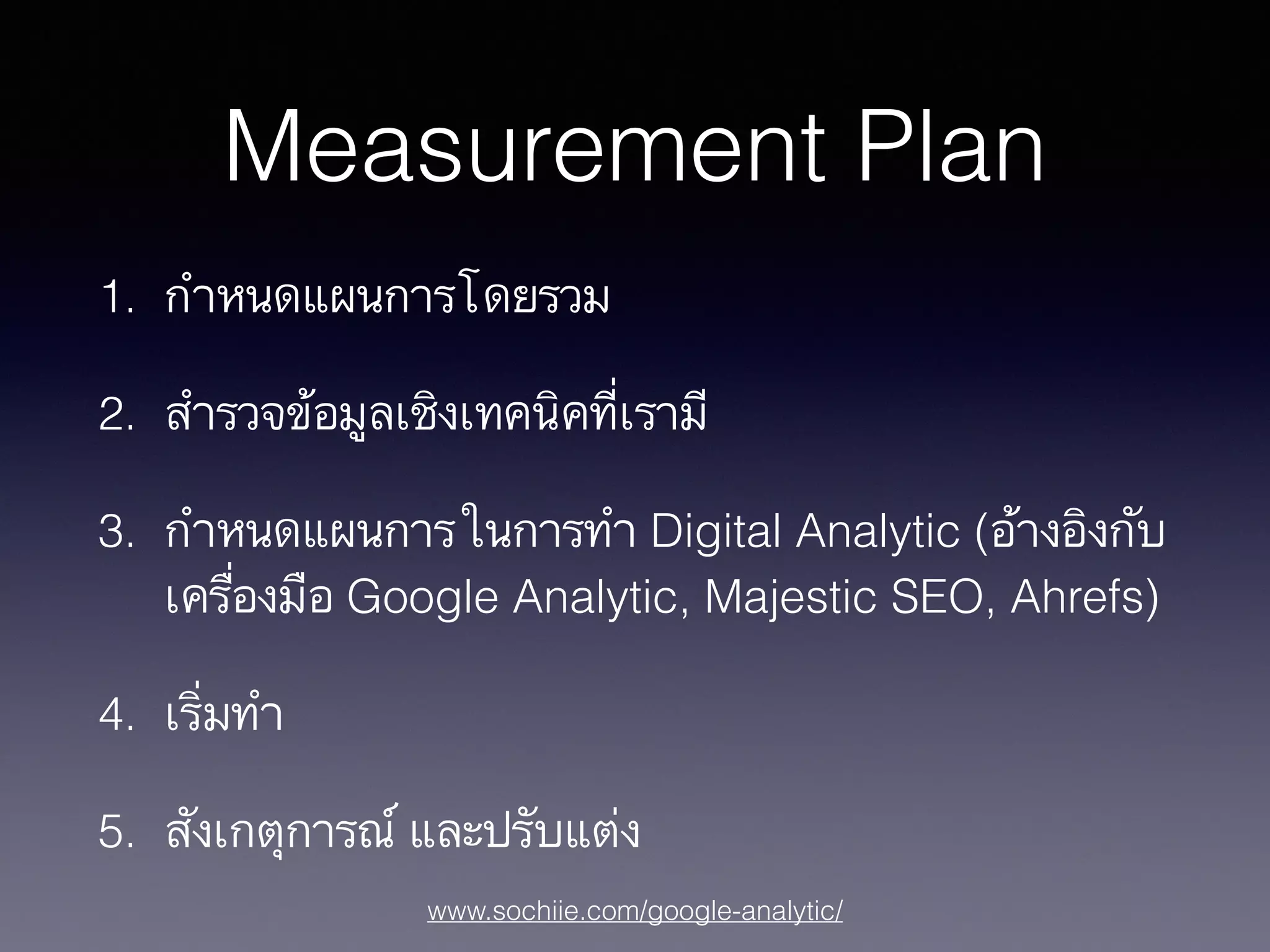 www.sochiie.com/google-analytic/
Measurement Plan
1. กำหนดแผนการโดยรวม
2. สำรวจข้อมูลเชิงเทคนิคที่เรามี
3. กำหนดแผนการในการทำ Digital Analytic (อ้างอิงกับ
เครื่องมือ Google Analytic, Majestic SEO, Ahrefs)
4. เริ่มทำ
5. สังเกตุการณ์ และปรับแต่ง
 
