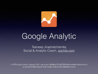 Google Analytic
Teerasej Jiraphatchandej
Social & Analytic Coach, sochiie.com
!
!
!
“การใช้ Google Analytic, Majestic SEO, และ Ahrefs เพื่อพัฒนาเว็บไซต์ให้เข้าหลักเกณฑ์ของ Webometrics”
ณ กองเทคโนโลยีสารสนเทศ สำนักงานอธิการบดี มหาวิทยาลัยมหิดล ศาลายา
 