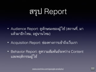 www.sochiie.com/google-analytic/
สรุป Report
• Audience Report: ดูลักษณะของผู้ใช้ (สถานที่, มา
แล้วมาอีกไหม, อยู่นานไหม)
• Acquisition Report: ช่องทางการเข้าถึงเว็บเรา
• Behavior Report: ดูความสัมพันธ์ระหว่าง Content
และพฤติกรรมผู้ใช้
 