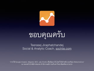 ขอบคุณครับ
Teerasej Jiraphatchandej
Social & Analytic Coach, sochiie.com
!
!
!
“การใช้ Google Analytic, Majestic SEO, และ Ahrefs เพื่อพัฒนาเว็บไซต์ให้เข้าหลักเกณฑ์ของ Webometrics”
ณ กองเทคโนโลยีสารสนเทศ สำนักงานอธิการบดี มหาวิทยาลัยมหิดล ศาลายา
 