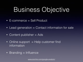 www.sochiie.com/google-analytic/
Business Objective
• E-commerce = Sell Product
• Lead generation = Contact information for sale
• Content publisher = Ads
• Online support = Help customer ﬁnd
information
• Branding = Inﬂuence
 