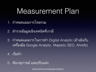 www.sochiie.com/google-analytic/
Measurement Plan
1. กำหนดแผนการโดยรวม
2. สำรวจข้อมูลเชิงเทคนิคที่เรามี
3. กำหนดแผนการในการทำ Digital Analytic (อ้างอิงกับ
เครื่องมือ Google Analytic, Majestic SEO, Ahrefs)
4. เริ่มทำ
5. สังเกตุการณ์ และปรับแต่ง
 