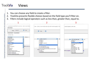 Views You can choose any field to create a filter. TrackVia presents flexible choices based on the field type you’ll filter on. Filters include logical operators such as less than, greater than, equal to. 2 1 3 