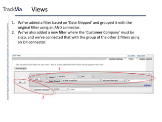 Views We’ve added a filter based on ‘Date Shipped’ and grouped it with the original filter using an AND connector. We’ve also added a new filter where the ‘Customer Company’ must be cisco, and we’ve connected that with the group of the other 2 filters using an OR connector. 1 1 2 