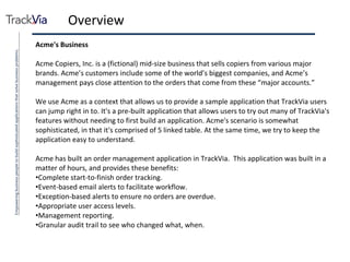 Overview Acme's Business Acme Copiers, Inc. is a (fictional) mid-size business that sells copiers from various major brands. Acme’s customers include some of the world’s biggest companies, and Acme’s management pays close attention to the orders that come from these “major accounts.” We use Acme as a context that allows us to provide a sample application that TrackVia users can jump right in to. It's a pre-built application that allows users to try out many of TrackVia's features without needing to first build an application. Acme's scenario is somewhat sophisticated, in that it's comprised of 5 linked table. At the same time, we try to keep the application easy to understand. Acme has built an order management application in TrackVia.  This application was built in a matter of hours, and provides these benefits: Complete start-to-finish order tracking. Event-based email alerts to facilitate workflow. Exception-based alerts to ensure no orders are overdue. Appropriate user access levels. Management reporting. Granular audit trail to see who changed what, when. 