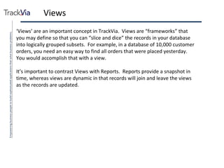 Views ‘ Views’ are an important concept in TrackVia.  Views are “frameworks” that you may define so that you can “slice and dice” the records in your database into logically grouped subsets.  For example, in a database of 10,000 customer orders, you need an easy way to find all orders that were placed yesterday.  You would accomplish that with a view. It’s important to contrast Views with Reports.  Reports provide a snapshot in time, whereas views are dynamic in that records will join and leave the views as the records are updated.  