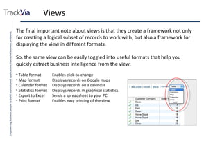 Views The final important note about views is that they create a framework not only for creating a logical subset of records to work with, but also a framework for displaying the view in different formats. So, the same view can be easily toggled into useful formats that help you quickly extract business intelligence from the view. Table format Enables click-to-change Map format Displays records on Google maps Calendar format Displays records on a calendar Statistics format Displays records in graphical statistics Export to Excel Sends a spreadsheet to your PC Print format Enables easy printing of the view 