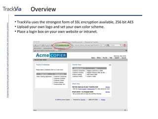 Overview TrackVia uses the strongest form of SSL encryption available, 256 bit AES Upload your own logo and set your own color scheme. Place a login box on your own website or intranet. 