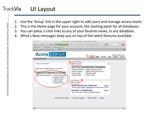 UI Layout Use the ‘Setup’ link in the upper right to add users and manage access levels. This is the Home page for your account, the starting point for all databases. You can place 1-click links to any of your favorite views, in any database. What’s New messages keep you on top of the latest features available. 2 1 3 4 