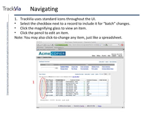 Navigating TrackVia uses standard icons throughout the UI. Select the checkbox next to a record to include it for “batch” changes. Click the magnifying glass to view an item. Click the pencil to edit an item. Note: You may also click-to-change any item, just like a spreadsheet. 1 