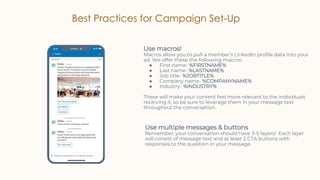 Best Practices for Campaign Set-Up
Use macros!
Macros allow you to pull a member’s LinkedIn profile data into your
ad. We offer these the following macros:
● First name- %FIRSTNAME%
● Last name- %LASTNAME%
● Job title- %JOBTITLE%
● Company name- %COMPANYNAME%
● Industry- %INDUSTRY%
These will make your content feel more relevant to the individuals
receiving it, so be sure to leverage them in your message text
throughout the conversation.
Use multiple messages & buttons
Remember, your conversation should have 3-5 layers! Each layer
will consist of message text and at least 2 CTA buttons with
responses to the question in your message.
 