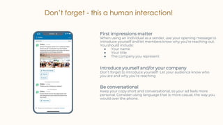 Don’t forget - this a human interaction!
First impressions matter
When using an individual as a sender, use your opening message to
introduce yourself and let members know why you’re reaching out.
You should include:
● Your name
● Your title
● The company you represent
Be conversational
Keep your copy short and conversational, so your ad feels more
personal. Consider using language that is more casual, the way you
would over the phone.
Introduce yourself and/or your company
Don’t forget to introduce yourself! Let your audience know who
you are and why you’re reaching
 