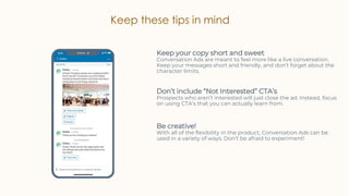 Keep these tips in mind
Keep your copy short and sweet
Conversation Ads are meant to feel more like a live conversation.
Keep your messages short and friendly, and don’t forget about the
character limits.
Don’t include “Not Interested” CTA’s
Prospects who aren’t interested will just close the ad. Instead, focus
on using CTA’s that you can actually learn from.
Be creative!
With all of the flexibility in the product, Conversation Ads can be
used in a variety of ways. Don’t be afraid to experiment!
 