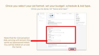 Once you select your ad format, set your budget, schedule & bid type.
Once you’re done, hit “Save and next.”
Note that for Conversation
Ads, pricing will remain the
same as Sponsored InMail.
You will be billed on a Cost
Per Send.
 