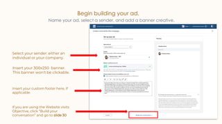 Begin building your ad.
Name your ad, select a sender, and add a banner creative.
Insert your custom footer here, if
applicable.
If you are using the Website visits
Objective, click “Build your
conversation” and go to slide 30
Insert your 300x250 banner.
This banner won’t be clickable.
Select your sender: either an
individual or your company.
 
