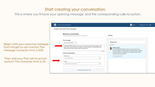 Start creating your conversation.
This is where you’ll have your opening message, and the corresponding calls-to-action.
Begin with your opening message.
Don’t forget to use macros! The
message character limit is 500.
Then add your first call-to-action
button! The character limit is 25.
 