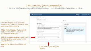 Start creating your conversation.
This is where you’ll have your opening message, and the corresponding calls-to-action.
Use this dropdown to indicate
where that CTA button should lead.
You have three options
Show next message: if you select
this, you will have to create a
subsequent message
Link to an external page: this should
be the landing page you want to
drive traffic to.
Add a LGF: Add a new or existing
LGF Click here to add another
button
 