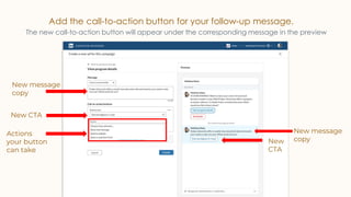 Add the call-to-action button for your follow-up message.
The new call-to-action button will appear under the corresponding message in the preview
New CTA
New
CTA
New message
copy
New message
copy
Actions
your button
can take
 