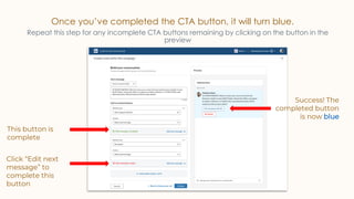 Once you’ve completed the CTA button, it will turn blue.
Repeat this step for any incomplete CTA buttons remaining by clicking on the button in the
preview
This button is
complete
Success! The
completed button
is now blue
Click “Edit next
message” to
complete this
button
 