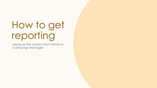 How to get
reporting
Measure the metrics that matter in
Campaign Manager
 
