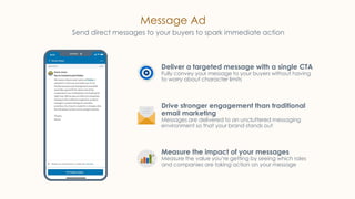 Message Ad
Send direct messages to your buyers to spark immediate action
Deliver a targeted message with a single CTA
Fully convey your message to your buyers without having
to worry about character limits
Drive stronger engagement than traditional
email marketing
Messages are delivered to an uncluttered messaging
environment so that your brand stands out
Measure the impact of your messages
Measure the value you’re getting by seeing which roles
and companies are taking action on your message
 
