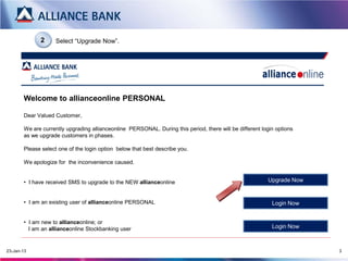 2      Select “Upgrade Now”.




Welcome to allianceonline PERSONAL
   Dear Valued Customer,

   We are currently upgrading allianceonline PERSONAL. During this period, there will be different login options as we
   upgrade customers in phases.




    For existing customer of allianceonline PERSONAL,               For new allianceonline customer, please click here to
    please click here to LOGIN                                      LOGIN

          For customer who has received SMS/letter to upgrade to the NEW allianceonline              Upgrade Now

          **Please login via new allianceonline customer link once you have upgraded
 