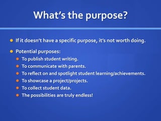 What’s the purpose?If it doesn’t have a specific purpose, it’s not worth doing.Potential purposes:To publish student writing.To communicate with parents.To reflect on and spotlight student learning/achievements.To showcase a project/projects.To collect student data.The possibilities are truly endless!