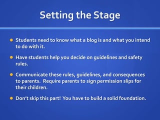 Setting the StageStudents need to know what a blog is and what you intend to do with it.Have students help you decide on guidelines and safety rules.Communicate these rules, guidelines, and consequences to parents.  Require parents to sign permission slips for their children.Don’t skip this part!  You have to build a solid foundation.