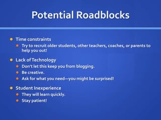 Potential RoadblocksTime constraintsTry to recruit older students, other teachers, coaches, or parents to help you out!Lack of TechnologyDon’t let this keep you from blogging.Be creative.Ask for what you need—you might be surprised!Student InexperienceThey will learn quickly.Stay patient!