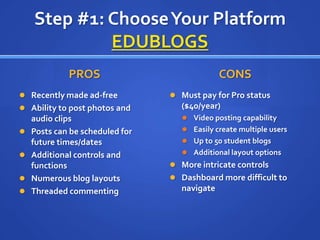 Step #1: Choose Your PlatformEDUBLOGSPROS	Recently made ad-freeAbility to post photos and audio clipsPosts can be scheduled for future times/datesAdditional controls and functionsNumerous blog layoutsThreaded commentingCONSMust pay for Pro status ($40/year)Video posting capabilityEasily create multiple usersUp to 50 student blogsAdditional layout optionsMore intricate controls Dashboard more difficult to navigate
