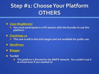 Step #1: Choose Your PlatformOTHERSClass BlogMeisterYou must participate in a PD session with the founder to use this platform.Classblogs.usThis one is still in the trial stages and not available for public use.WordPressBloggerTumblrThis platform is blocked by the MNPS network.  You couldn’t use it at school even if you wanted to!