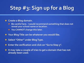 Step #3: Sign up for a BlogCreate a Blog domain.Be careful here.  I would recommend something that does not reveal your school name or location.You CANNOT change this later.Your Blog Title can be whatever you would like.Select “Other” under Blog Type.Enter the verification and click on “Go to Step 3”.It may take a couple of tries to get a domain that has not already been used.