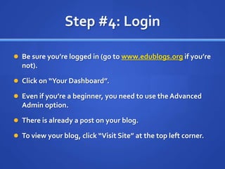 Step #4: LoginBe sure you’re logged in (go to www.edublogs.org if you’re not).Click on “Your Dashboard”.Even if you’re a beginner, you need to use the Advanced Admin option.There is already a post on your blog.To view your blog, click “Visit Site” at the top left corner.