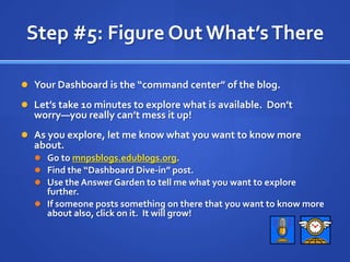 Step #5: Figure Out What’s ThereYour Dashboard is the “command center” of the blog.Let’s take 10 minutes to explore what is available.  Don’t worry—you really can’t mess it up!As you explore, let me know what you want to know more about.Go to mnpsblogs.edublogs.org.Find the “Dashboard Dive-in” post.Use the Answer Garden to tell me what you want to explore further.If someone posts something on there that you want to know more about also, click on it.  It will grow!