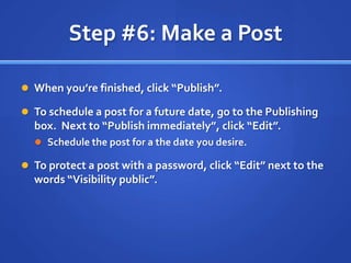 Step #6: Make a PostWhen you’re finished, click “Publish”.To schedule a post for a future date, go to the Publishing box.  Next to “Publish immediately”, click “Edit”.Schedule the post for a the date you desire.To protect a post with a password, click “Edit” next to the words “Visibility public”.