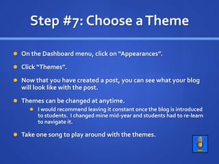 Step #7: Choose a ThemeOn the Dashboard menu, click on “Appearances”.Click “Themes”.Now that you have created a post, you can see what your blog will look like with the post.Themes can be changed at anytime.I would recommend leaving it constant once the blog is introduced to students.  I changed mine mid-year and students had to re-learn to navigate it.Take one song to play around with the themes.