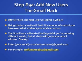 Step #9a: Add New UsersThe Gmail HackIMPORTANT: DO NOT USE STUDENT EMAILS!Using student emails will limit the amount of control you have over what students post and can access.The Gmail hack will make Edublogsthink you’re entering different emails, but all alerts will go to your email address.  Sneaky!Enter (your email)+(studentusername)@gmail.comFor example, croftlms+mab12@gmail.com.