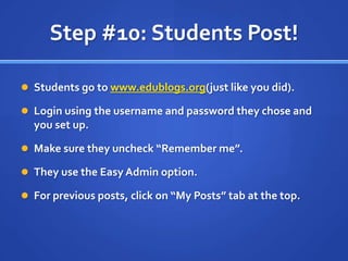 Step #10: Students Post!Students go to www.edublogs.org(just like you did).Login using the username and password they chose and you set up.Make sure they uncheck “Remember me”.They use the Easy Admin option.For previous posts, click on “My Posts” tab at the top.