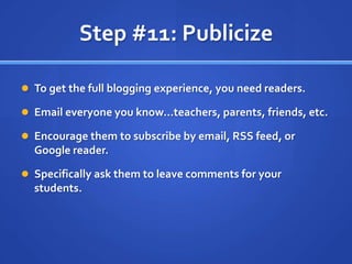 Step #11: PublicizeTo get the full blogging experience, you need readers.Email everyone you know…teachers, parents, friends, etc.Encourage them to subscribe by email, RSS feed, or Google reader.Specifically ask them to leave comments for your students.