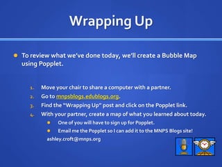 Wrapping UpTo review what we’ve done today, we’ll create a Bubble Map using Popplet.Move your chair to share a computer with a partner.Go to mnpsblogs.edublogs.org.Find the “Wrapping Up” post and click on the Popplet link.With your partner, create a map of what you learned about today.One of you will have to sign up for Popplet.Email me the Popplet so I can add it to the MNPS Blogs site!ashley.croft@mnps.org