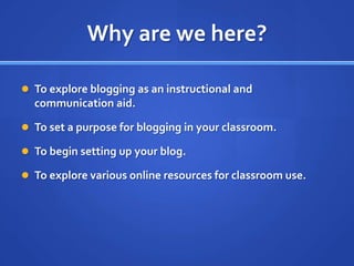 Why are we here?To explore blogging as an instructional and communication aid.To set a purpose for blogging in your classroom.To begin setting up your blog.To explore various online resources for classroom use.
