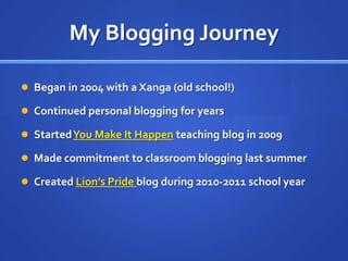 My Blogging JourneyBegan in 2004 with a Xanga (old school!)Continued personal blogging for yearsStarted You Make It Happen teaching blog in 2009Made commitment to classroom blogging last summerCreated Lion’s Pride blog during 2010-2011 school year