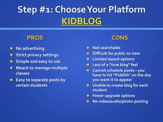 Step #1: Choose Your PlatformKIDBLOGPROS		No advertisingStrict privacy settingsSimple and easy to useMeant to manage multiple classesEasy to separate posts by certain studentsCONSNot searchableDifficult for public to viewLimited layout optionsLess of a “true blog” feelCannot schedule posts—you have to hit “Publish” on the day you want it to appearUnable to create blog for each studentFewer upgrade optionsNo video/audio/photo posting