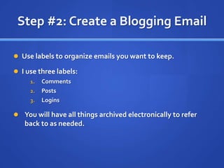 Step #2: Create a Blogging EmailUse labels to organize emails you want to keep.I use three labels:CommentsPostsLoginsYou will have all things archived electronically to refer back to as needed.