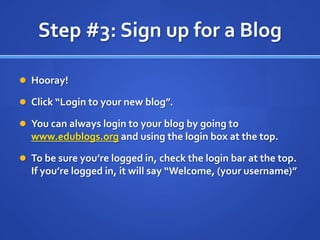 Step #3: Sign up for a BlogHooray!Click “Login to your new blog”.You can always login to your blog by going to www.edublogs.org and using the login box at the top.To be sure you’re logged in, check the login bar at the top.  If you’re logged in, it will say “Welcome, (your username)”